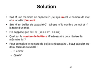 47
Solution
• Soit M une mémoire de capacité C , tel que m est le nombre de mot
et n la taille d’un mot.
• Soit M’ un boîtier de capacité C’ , tel que m’ le nombre de mot et n’
la taille d’un mot.
• On suppose que C > C’ ( m >= m’ , n >=n’)
• Quel est le nombre de boîtiers M’ nécessaire pour réaliser la
mémoire M ?
• Pour connaître le nombre de boîtiers nécessaire , il faut calculer les
deux facteurs suivants :
– P =m/m’
– Q=n/n’
 