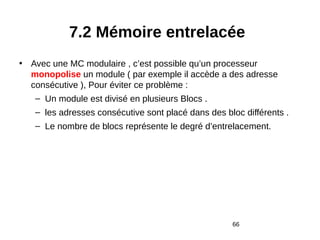 66
7.2 Mémoire entrelacée
• Avec une MC modulaire , c’est possible qu’un processeur
monopolise un module ( par exemple il accède a des adresse
consécutive ), Pour éviter ce problème :
– Un module est divisé en plusieurs Blocs .
– les adresses consécutive sont placé dans des bloc différents .
– Le nombre de blocs représente le degré d’entrelacement.
 