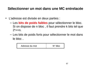 67
Sélectionner un mot dans une MC entrelacée
• L’adresse est divisée en deux parties :
– Les bits de poids faibles pour sélectionner le bloc.
Si on dispose de n bloc , il faut prendre k bits tel que
2k
>=n.
– Les bits de poids forts pour sélectionner le mot dans
le bloc .
Adresse du mot N° bloc
 
