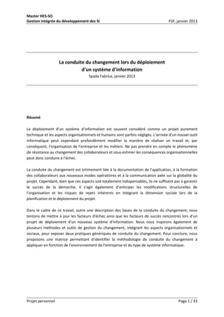 Master HES-SO
Gestion intégrée du développement des SI FSP, janvier 2013
Projet personnel Page 1 / 33
La conduite du changement lors du déploiement
d’un système d’information
Spada Fabrice, janvier 2013
Résumé
Le déploiement d’un système d’information est souvent considéré comme un projet purement
technique et les aspects organisationnels et humains sont parfois négligés. L’arrivée d’un nouvel outil
informatique peut cependant profondément modifier la manière de réaliser un travail et, par
conséquent, l’organisation de l’entreprise et les métiers. Ne pas prendre en compte le phénomène
de résistance au changement des collaborateurs et sous-estimer les conséquences organisationnelles
peut donc conduire à l’échec.
La conduite du changement est intimement liée à la documentation de l’application, à la formation
des collaborateurs aux nouveaux modes opératoires et à la communication axée sur la globalité du
projet. Cependant, bien que ces aspects soit totalement indispensables, ils ne suffisent pas à garantir
le succès de la démarche. Il s’agit également d’anticiper les modifications structurelles de
l’organisation et les risques de rejets inhérents en intégrant la dimension sociale lors de la
planification et le déploiement du projet.
Dans le cadre de ce travail, outre une description des bases de la conduite du changement, nous
tentons de mettre à jour les facteurs d’échec ainsi que les facteurs de succès rencontrés lors d’un
projet de déploiement d’un nouveau système d’information. Nous nous inspirons également de
plusieurs méthodes et outils de gestion du changement, intégrant les aspects organisationnels et
sociaux, pour exposer deux pratiques génériques de conduite du changement. Pour conclure, nous
proposons une matrice permettant d’identifier la méthodologie de conduite du changement à
appliquer en fonction de l’environnement de l’entreprise et du type de système informatique.
 