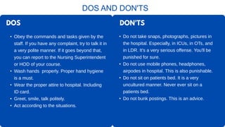 DOS
• Obey the commands and tasks given by the
staff. If you have any complaint, try to talk it in
a very polite manner. If it goes beyond that,
you can report to the Nursing Superintendent
or HOD of your course.
• Wash hands properly. Proper hand hygiene
is a must.
• Wear the proper attire to hospital. Including
ID card.
• Greet, smile, talk politely.
• Act according to the situations.
DOS AND DON'TS
• Do not take snaps, photographs, pictures in
the hospital. Especially, in ICUs, in OTs, and
in LDR. It's a very serious offense. You'll be
punished for sure.
• Do not use mobile phones, headphones,
airpodes in hospital. This is also punishable.
• Do not sit on patients bed. It is a very
uncultured manner. Never ever sit on a
patients bed.
• Do not bunk postings. This is an advice.
DON'TS
 