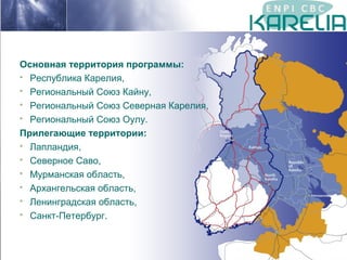 Основная территория программы:
 Республика Карелия,
 Региональный Союз Кайну,
 Региональный Союз Северная Карелия,
 Региональный Союз Оулу.
Прилегающие территории:
 Лапландия,
 Северное Саво,
 Мурманская область,
 Архангельская область,
 Ленинградская область,
 Санкт-Петербург.

 