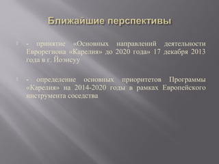 

- принятие «Основных направлений деятельности
Еврорегиона «Карелия» до 2020 года» 17 декабря 2013
года в г. Йоэнсуу



- определение основных приоритетов Программы
«Карелия» на 2014-2020 годы в рамках Европейского
инструмента соседства

 
