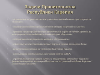 

- установление и строительство международного автомобильного пункта пропуска
«Сювяоро»;



- модернизация железнодорожных пунктов пропуска «Вяртсиля» и «Люття»;



- придание международного статуса автомобильной дороге от города Сортавала до
международного автомобильного пункта пропуска «Вяртсиля»;



- модернизация международного аэропорта «Петрозаводск»;



- строительство международных морских портов в городах Беломорск и Кемь;



- развитие гидрогенерации на территории Республики Карелия;



- использование возобновляемых источников энергии в ЖКХ;



- строительство автомагистрали «Онега» с придорожным сервисом от российскофинляндской границы через город Петрозаводск до границы Республики Карелия с
Ленинградской областью

 
