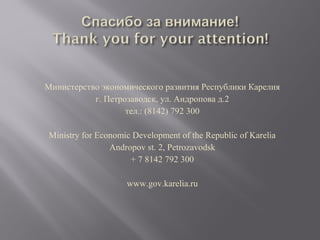 Министерство экономического развития Республики Карелия
г. Петрозаводск, ул. Андропова д.2
тел.: (8142) 792 300
Ministry for Economic Development of the Republic of Karelia
Andropov st. 2, Petrozavodsk
+ 7 8142 792 300
www.gov.karelia.ru

 