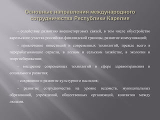 - содействие развитию внешнеторговых связей, в том числе обустройство
карельского участка российско-финляндской границы, развитие коммуникаций;
- привлечение инвестиций и современных технологий, прежде всего в
перерабатывающие отрасли, в лесном и сельском хозяйстве, в экологии и
энергосбережении;
-

внедрение

современных

технологий

в

сфере

здравоохранения

и

социального развития;
- сохранение и развитие культурного наследия;
-

развитие

образований,
людьми.

сотрудничества

учреждений,

на

уровне

общественных

ведомств,

организаций,

муниципальных
контактов

между

 