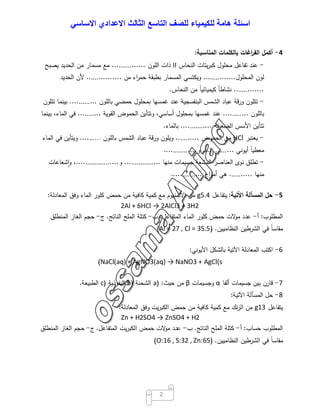 ‫اﺳﺋﻠﺔ‬‫ھﺎﻣﺔ‬‫ﻟﻠﻛﯾﻣﯾﺎء‬‫ﻟﻠﺻف‬‫اﻟﺗﺎﺳﻊ‬‫اﻟﺛﺎﻟث‬‫اﻻﻋدادي‬‫اﻻﺳﺎﺳﻲ‬
2
4-‫أﻛﻣل‬‫اﻏﺎت‬‫ر‬‫اﻟﻔ‬‫ﺑﺎﻟﻛﻠﻣﺎت‬‫اﻟﻣﻧﺎﺳﺑﺔ‬:
-‫ﻋﻧد‬‫ﺗﻔﺎﻋل‬‫ﻣﺣﻠول‬‫ﯾﺗﺎت‬‫ر‬‫ﻛﺑ‬‫اﻟﻧﺣﺎس‬II‫ذات‬‫اﻟﻠون‬................‫ﻣﻊ‬‫ﻣﺳﻣﺎر‬‫ﻣن‬‫اﻟﺣدﯾد‬‫ﯾﺻﺑﺢ‬
‫ﻟون‬‫اﻟﻣﺣﻠول‬...............‫وﯾﻛﺗﺳﻲ‬‫اﻟﻣﺳﻣﺎر‬‫ﺑطﺑﻘﺔ‬‫اء‬‫ر‬‫ﺣﻣ‬‫ﻣن‬................‫ﻷن‬‫اﻟﺣدﯾد‬
..............ً‫ﺎ‬‫ﻧﺷﺎط‬ً‫ﺎ‬‫ﻛﯾﻣﯾﺎﺋﯾ‬‫ﻣن‬‫اﻟﻧﺣﺎس‬.
-‫ﺗﺗﻠون‬‫ﻗﺔ‬‫ر‬‫و‬‫ﻋﺑﺎد‬‫اﻟﺷﻣس‬‫اﻟﺑﻧﻔﺳﺟﯾﺔ‬‫ﻋﻧد‬‫ﻏﻣﺳﻬﺎ‬‫ﺑﻣﺣﻠول‬‫ﺣﻣﺿﻲ‬‫ﺑﺎﻟﻠون‬.............‫ﺑﯾﻧﻣﺎ‬‫ﺗﺗﻠون‬
‫ﺑﺎﻟﻠون‬............‫ﻋﻧد‬‫ﻏﻣﺳﻬﺎ‬‫ﺑﻣﺣﻠول‬،‫أﺳﺎﺳﻲ‬‫وﺗﺗﺄﯾن‬‫اﻟﺣﻣوض‬‫اﻟﻘوﯾﺔ‬...........‫ﻓﻲ‬،‫اﻟﻣﺎء‬‫ﺑﯾﻧﻣﺎ‬
‫ﺗﺗﺄﯾن‬‫اﻷﺳس‬‫اﻟﺿﻌﯾﻔﺔ‬...............‫ﺑﺎﻟﻣﺎء‬.
-‫ﯾﻌﺗﺑر‬HCl‫ﻣن‬‫اﻟﺣﻣوض‬...........‫وﯾﻠون‬‫ورﻗﺔ‬‫ﻋﺑﺎد‬‫اﻟﺷﻣس‬‫ﺑﺎﻟﻠون‬……....‫وﯾﺗﺄﯾن‬‫ﻓﻲ‬‫اﻟﻣﺎء‬
ً‫ﺎ‬‫ﻣﻌطﯾ‬‫أﯾوﻧﻲ‬...............‫و‬................
-‫ﺗطﻠق‬‫ﻧوى‬‫اﻟﻌﻧﺎﺻر‬‫اﻟﻣﺷﻌﺔ‬‫ﺟﺳﯾﻣﺎت‬‫ﻣﻧﻬﺎ‬..................‫و‬.....................،‫ﺷﻌﺎﻋﺎت‬ٕ‫ا‬‫و‬
‫ﻣﻧﻬﺎ‬...........‫ﻫﻲ‬‫اج‬‫و‬‫أﻣ‬...............
5-‫ﺣل‬‫اﻟﻣﺳﺄﻟﺔ‬‫اﻵﺗﯾﺔ‬:‫ﯾﺗﻔﺎﻋل‬5.4g‫ﻣن‬‫اﻷﻟﻣﻧﯾوم‬‫ﻣﻊ‬‫ﻛﻣﯾﺔ‬‫ﻛﺎﻓﯾﺔ‬‫ﻣن‬‫ﺣﻣض‬‫ﻛﻠور‬‫اﻟﻣﺎء‬‫وﻓق‬‫اﻟﻣﻌﺎدﻟﺔ‬:
2Al + 6HCl → 2AlCl3 + 3H2
‫اﻟﻣطﻠوب‬:‫أ‬-‫ﻋدد‬‫ﻻت‬‫ﻣو‬‫ﺣﻣض‬‫ﻛﻠور‬‫اﻟﻣﺎء‬‫اﻟﻣﺗﻔﺎﻋل‬.‫ب‬-‫ﻛﺗﻠﺔ‬‫اﻟﻣﻠﺢ‬‫اﻟﻧﺎﺗﺞ‬.‫ج‬-‫ﺣﺟم‬‫اﻟﻐﺎز‬‫اﻟﻣﻧطﻠق‬
ً‫ﺎ‬‫ﻣﻘﺎﺳ‬‫ﻓﻲ‬‫اﻟﺷرطﯾن‬‫اﻟﻧظﺎﻣﯾﯾن‬) .Al = 27 , Cl = 35.5(
6-‫اﻛﺗب‬‫اﻟﻣﻌﺎدﻟﺔ‬‫اﻵﺗﯾﺔ‬‫ﺑﺎﻟﺷﻛل‬‫اﻷﯾوﻧﻲ‬:
NaCl(aq) + AgNO3(aq) → NaNO3 + AgCl(s(
7-‫ﻗﺎرن‬‫ﺑﯾن‬‫ﺟﺳﯾﻣﺎت‬‫أﻟﻔﺎ‬α‫وﺟﺳﯾﻣﺎت‬β‫ﻣن‬‫ﺣﯾث‬) :a‫اﻟﺷﺣﻧﺔ‬)b‫اﻟﻧﻔوذﯾﺔ‬)c‫اﻟطﺑﯾﻌﺔ‬.
8-‫ﺣل‬‫اﻟﻣﺳﺄﻟﺔ‬‫اﻵﺗﯾﺔ‬:
‫ﯾﺗﻔﺎﻋل‬13g‫ﻣن‬‫ﻧك‬‫ز‬‫اﻟ‬‫ﻣﻊ‬‫ﻛﻣﯾﺔ‬‫ﻛﺎﻓﯾﺔ‬‫ﻣن‬‫ﺣﻣض‬‫ﯾت‬‫ر‬‫اﻟﻛﺑ‬‫وﻓق‬‫اﻟﻣﻌﺎدﻟﺔ‬:
Zn + H2SO4 → ZnSO4 + H2
‫اﻟﻣطﻠوب‬‫ﺣﺳﺎب‬:‫أ‬-‫ﻛﺗﻠﺔ‬‫اﻟﻣﻠﺢ‬‫اﻟﻧﺎﺗﺞ‬.‫ب‬-‫ﻋدد‬‫ﻻت‬‫ﻣو‬‫ﺣﻣض‬‫ﯾت‬‫ر‬‫اﻟﻛﺑ‬‫اﻟﻣﺗﻔﺎﻋل‬.‫ج‬-‫ﺣﺟم‬‫اﻟﻐﺎز‬‫اﻟﻣﻧطﻠق‬
ً‫ﺎ‬‫ﻣﻘﺎﺳ‬‫ﻓﻲ‬‫اﻟﺷرطﯾن‬‫اﻟﻧظﺎﻣﯾﯾن‬) .O:16 , S:32 , Zn:65(
 