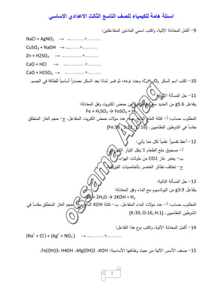 ‫اﺳﺋﻠﺔ‬‫ھﺎﻣﺔ‬‫ﻟﻠﻛﯾﻣﯾﺎء‬‫ﻟﻠﺻف‬‫اﻟﺗﺎﺳﻊ‬‫اﻟﺛﺎﻟث‬‫اﻻﻋدادي‬‫اﻻﺳﺎﺳﻲ‬
3
9-‫أﻛﻣل‬‫اﻟﻣﻌﺎدﻟﺔ‬،‫اﻵﺗﯾﺔ‬‫اﻛﺗب‬‫و‬‫اﺳﻣﻲ‬‫اﻟﻣﺎدﺗﯾن‬‫اﻟﻣﺗﻔﺎﻋﻠﺗﯾن‬:
NaCl + AgNO3 → ..………+………
CuSO4 + NaOH → ...……+.………
Zn + H2SO4 → .…………+………
CaO + HCl → ..…………+………
CaO + H2SO4 → .…………+………
10-‫اﻛﺗب‬‫اﺳم‬‫اﻟﺳﻛر‬C6H12O6،‫وﺣدد‬،‫ﻧوﻋﻪ‬‫ﺛم‬‫ﻓﺳر‬‫ﻟﻣﺎذا‬‫ﯾﻌد‬‫اﻟﺳﻛر‬ً‫ا‬‫ر‬‫ﻣﺻد‬ً‫ﺎ‬‫أﺳﺎﺳﯾ‬‫ﻟﻠطﺎﻗﺔ‬‫ﻓﻲ‬‫اﻟﺟﺳم‬.
11-‫ﺣل‬‫اﻟﻣﺳﺄﻟﺔ‬‫اﻵﺗﯾﺔ‬:
‫ﯾﺗﻔﺎﻋل‬5.6g‫ﻣن‬‫اﻟﺣدﯾد‬‫ﻣﻊ‬‫ﻛﻣﯾﺔ‬‫ﻛﺎﻓﯾﺔ‬‫ﻣن‬‫ﺣﻣض‬‫ﯾت‬‫ر‬‫اﻟﻛﺑ‬‫وﻓق‬‫اﻟﻣﻌﺎدﻟﺔ‬:
Fe + H2SO4 → FeSO4 + H2
‫اﻟﻣطﻠوب‬‫ﺣﺳﺎب‬:‫أ‬-‫ﻛﺗﻠﺔ‬‫اﻟﻣﻠﺢ‬‫اﻟﻧﺎﺗﺞ‬.‫ب‬-‫ﻋدد‬‫ﻻت‬‫ﻣو‬‫ﺣﻣض‬‫ﯾت‬‫ر‬‫اﻟﻛﺑ‬‫اﻟﻣﺗﻔﺎﻋل‬.‫ج‬-‫ﺣﺟم‬‫اﻟﻐﺎز‬‫اﻟﻣﻧطﻠق‬
ً‫ﺎ‬‫ﻣﻘﺎﺳ‬‫ﻓﻲ‬‫اﻟﺷرطﯾن‬‫اﻟﻧظﺎﻣﯾﯾن‬) .Fe:56 , S:32 , O:16(
12-‫أﻋط‬ً‫ا‬‫ر‬‫ﺗﻔﺳﯾ‬ً‫ﺎ‬‫ﻋﻠﻣﯾ‬‫ﻟﻛل‬‫ﻣﻣﺎ‬‫ﯾﺄﺗﻲ‬:
‫أ‬-‫ﻣﺳﺣوق‬‫ﻣﻠﺢ‬‫اﻟطﻌﺎم‬‫ﻻ‬‫ﯾﻧﻘل‬‫اﻟﺗﯾﺎر‬‫ﺑﺎﺋﻲ‬‫ر‬‫اﻟﻛﻬ‬.
‫ب‬-‫ﯾﻌﺗﺑر‬‫ﻏﺎز‬CO2‫ﻣن‬‫ﻣﻠوﺛﺎت‬‫اء‬‫و‬‫اﻟﻬ‬.
‫ج‬-‫ﺗﺧﺗﻠف‬‫ﻧظﺎﺋر‬‫اﻟﻌﻧﺻر‬‫ﺑﺎﻟﺧﺎﺻﯾﺎت‬‫ﯾﺎﺋﯾﺔ‬‫ز‬‫اﻟﻔﯾ‬.
13-‫ﺣل‬‫اﻟﻣﺳﺄﻟﺔ‬‫اﻟﺗﺎﻟﯾﺔ‬:
‫ﯾﺗﻔﺎﻋل‬3.9g‫ﻣن‬‫اﻟﺑوﺗﺎﺳﯾوم‬‫ﻣﻊ‬‫اﻟﻣﺎء‬‫وﻓق‬‫اﻟﻣﻌﺎدﻟﺔ‬:
2K + 2H2O → 2KOH + H2
‫اﻟﻣطﻠوب‬‫ﺣﺳﺎب‬:‫أ‬-‫ﻋدد‬‫ﻻت‬‫ﻣو‬‫اﻟﻣﺎء‬‫اﻟﻣﺗﻔﺎﻋل‬.‫ب‬-‫ﻛﺗﻠﺔ‬KOH‫اﻟﻧﺎﺗﺞ‬.‫ج‬-‫ﺣﺟم‬‫اﻟﻐﺎز‬‫اﻟﻣﻧطﻠق‬ً‫ﺎ‬‫ﻣﻘﺎﺳ‬‫ﻓﻲ‬
‫اﻟﺷرطﯾن‬‫اﻟﻧظﺎﻣﯾﯾن‬) .K:39, O:16, H:1(
14-‫أﻛﻣل‬‫اﻟﻣﻌﺎدﻟﺔ‬،‫اﻵﺗﯾﺔ‬‫اﻛﺗب‬‫و‬‫ع‬‫ﻧو‬‫ﻫذا‬‫اﻟﺗﻔﺎﻋل‬:
(Na+
+ Cl-
) + (Ag+
+ NO3
-
) → ..………+.………
15-‫ﺻﻧف‬‫اﻷﺳس‬‫اﻵﺗﯾﺔ‬‫ﻣن‬‫ﺣﯾث‬‫وظﺎﺋﻔﻬﺎ‬‫اﻷﺳﺎﺳﯾﺔ‬:KOH،Mg(OH)2،H4OH،Fe(OH)3.
 