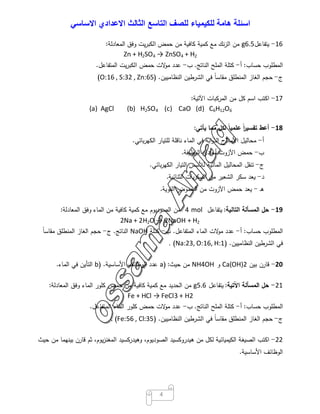 ‫اﺳﺋﻠﺔ‬‫ھﺎﻣﺔ‬‫ﻟﻠﻛﯾﻣﯾﺎء‬‫ﻟﻠﺻف‬‫اﻟﺗﺎﺳﻊ‬‫اﻟﺛﺎﻟث‬‫اﻻﻋدادي‬‫اﻻﺳﺎﺳﻲ‬
4
16-‫ﯾﺗﻔﺎﻋل‬6.5g‫ﻣن‬‫ﻧك‬‫ز‬‫اﻟ‬‫ﻣﻊ‬‫ﻛﻣﯾﺔ‬‫ﻛﺎﻓﯾﺔ‬‫ﻣن‬‫ﺣﻣض‬‫ﯾت‬‫ر‬‫اﻟﻛﺑ‬‫وﻓق‬‫اﻟﻣﻌﺎدﻟﺔ‬:
Zn + H2SO4 → ZnSO4 + H2
‫اﻟﻣطﻠوب‬‫ﺣﺳﺎب‬:‫أ‬-‫ﻛﺗﻠﺔ‬‫اﻟﻣﻠﺢ‬‫اﻟﻧﺎﺗﺞ‬.‫ب‬-‫ﻋدد‬‫ﻻت‬‫ﻣو‬‫ﺣﻣض‬‫ﯾت‬‫ر‬‫اﻟﻛﺑ‬‫اﻟﻣﺗﻔﺎﻋل‬.
‫ج‬-‫ﺣﺟم‬‫اﻟﻐﺎز‬‫اﻟﻣﻧطﻠق‬ً‫ﺎ‬‫ﻣﻘﺎﺳ‬‫ﻓﻲ‬‫اﻟﺷرطﯾن‬‫اﻟﻧظﺎﻣﯾﯾن‬) .O:16 , S:32 , Zn:65(
17-‫اﻛﺗب‬‫اﺳم‬‫ﻛل‬‫ﻣن‬‫اﻟﻣرﻛﺑﺎت‬‫اﻵﺗﯾﺔ‬:
(a) AgCl (b) H2SO4 (c) CaO (d) C6H12O6
18-‫أﻋط‬ً‫ا‬‫ر‬‫ﺗﻔﺳﯾ‬ً‫ﺎ‬‫ﻋﻠﻣﯾ‬‫ﻟﻛل‬‫ﻣﻣﺎ‬‫ﯾﺄﺗﻲ‬:
‫أ‬-‫ﻣﺣﺎﻟﯾل‬‫اﻷﻣﻼح‬‫اﺑﺔ‬‫و‬‫اﻟذ‬‫ﻓﻲ‬‫اﻟﻣﺎء‬‫ﻧﺎﻗﻠﺔ‬‫ﻟﻠﺗﯾﺎر‬‫ﺑﺎﺋﻲ‬‫ر‬‫اﻟﻛﻬ‬.
‫ب‬-‫ﺣﻣض‬‫اﻵزوت‬‫أﺣﺎدي‬‫اﻟوظﯾﻔﺔ‬.
‫ج‬-‫ﺗﻧﻘل‬‫اﻟﻣﺣﺎﻟﯾل‬‫اﻟﻣﺎﺋﯾﺔ‬‫ﻟﻸﺳس‬‫اﻟﺗﯾﺎر‬‫ﺑﺎﺋﻲ‬‫ر‬‫اﻟﻛﻬ‬.
‫د‬-‫ﯾﻌد‬‫ﺳﻛر‬‫اﻟﺷﻌﯾر‬‫ﻣن‬‫ﯾﺎت‬‫ر‬‫اﻟﺳﻛ‬‫اﻟﺛﻧﺎﺋﯾﺔ‬.
‫ـ‬‫ﻫ‬-‫ﯾﻌد‬‫ﺣﻣض‬‫اﻵزوت‬‫ﻣن‬‫اﻟﺣﻣوض‬‫اﻟﻘوﯾﺔ‬.
19-‫ﺣل‬‫اﻟﻣﺳﺄﻟﺔ‬‫اﻟﺗﺎﻟﯾﺔ‬:‫ﯾﺗﻔﺎﻋل‬mol4‫ﻣن‬‫اﻟﺻودﯾوم‬‫ﻣﻊ‬‫ﻛﻣﯾﺔ‬‫ﻛﺎﻓﯾﺔ‬‫ﻣن‬‫اﻟﻣﺎء‬‫وﻓق‬‫اﻟﻣﻌﺎدﻟﺔ‬:
2Na + 2H2O → 2NaOH + H2
‫اﻟﻣطﻠوب‬‫ﺣﺳﺎب‬:‫أ‬-‫ﻋدد‬‫ﻻت‬‫ﻣو‬‫اﻟﻣﺎء‬‫اﻟﻣﺗﻔﺎﻋل‬.‫ب‬-‫ﻛﺗﻠﺔ‬NaOH‫اﻟﻧﺎﺗﺞ‬.‫ج‬-‫ﺣﺟم‬‫اﻟﻐﺎز‬‫اﻟﻣﻧطﻠق‬ً‫ﺎ‬‫ﻣﻘﺎﺳ‬
‫ﻓﻲ‬‫اﻟﺷرطﯾن‬‫اﻟﻧظﺎﻣﯾﯾن‬) .Na:23, O:16, H:1(.
20-‫ﻗﺎرن‬‫ﺑﯾن‬Ca(OH)2‫و‬NH4OH‫ﻣن‬‫ﺣﯾث‬:)a‫ﻋدد‬‫اﻟوظﺎﺋف‬‫اﻷﺳﺎﺳﯾﺔ‬) .b‫اﻟﺗﺄﯾن‬‫ﻓﻲ‬‫اﻟﻣﺎء‬.
21-‫ﺣل‬‫اﻟﻣﺳﺄﻟﺔ‬‫اﻵﺗﯾﺔ‬:‫ﯾﺗﻔﺎﻋل‬5.6g‫ﻣن‬‫اﻟﺣدﯾد‬‫ﻣﻊ‬‫ﻛﻣﯾﺔ‬‫ﻛﺎﻓﯾﺔ‬‫ﻣن‬‫ﺣﻣض‬‫ﻛﻠور‬‫اﻟﻣﺎء‬‫وﻓق‬‫اﻟﻣﻌﺎدﻟﺔ‬:
Fe + HCl → FeCl3 + H2
‫اﻟﻣطﻠوب‬‫ﺣﺳﺎب‬:‫أ‬-‫ﻛﺗﻠﺔ‬‫اﻟﻣﻠﺢ‬‫اﻟﻧﺎﺗﺞ‬.‫ب‬-‫ﻋدد‬‫ﻻت‬‫ﻣو‬‫ﺣﻣض‬‫ﻛﻠور‬‫اﻟﻣﺎء‬‫اﻟﻣﺗﻔﺎﻋل‬.
‫ج‬-‫ﺣﺟم‬‫اﻟﻐﺎز‬‫اﻟﻣﻧطﻠق‬ً‫ﺎ‬‫ﻣﻘﺎﺳ‬‫ﻓﻲ‬‫اﻟﺷرطﯾن‬‫اﻟﻧظﺎﻣﯾﯾن‬) .Fe:56 , Cl:35(.
22-‫اﻛﺗب‬‫اﻟﺻﯾﻐﺔ‬‫اﻟﻛﯾﻣﯾﺎﺋﯾﺔ‬‫ﻟﻛل‬‫ﻣن‬‫ﻫﯾدروﻛﺳﯾد‬،‫اﻟﺻودﯾوم‬‫وﻫﯾدرﻛﺳﯾد‬،‫ﯾوم‬‫ز‬‫اﻟﻣﻐﻧ‬‫ﺛم‬‫ﻗﺎرن‬‫ﺑﯾﻧﻬﻣﺎ‬‫ﻣن‬‫ﺣﯾث‬
‫اﻟوظﺎﺋف‬‫اﻷﺳﺎﺳﯾﺔ‬.
 