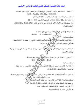 ‫اﺳﺋﻠﺔ‬‫ھﺎﻣﺔ‬‫ﻟﻠﻛﯾﻣﯾﺎء‬‫ﻟﻠﺻف‬‫اﻟﺗﺎﺳﻊ‬‫اﻟﺛﺎﻟث‬‫اﻻﻋدادي‬‫اﻻﺳﺎﺳﻲ‬
5
23-‫ﯾﺗﻔﺎﻋل‬mol0.1‫ﻣن‬‫ﺑوﻧﺎت‬‫ر‬‫ﻛ‬‫اﻟﺻودﯾوم‬‫ﻣﻊ‬‫ﻛﻣﯾﺔ‬‫ﻛﺎﻓﯾﺔ‬‫ﻣن‬‫ﺣﻣض‬‫ﯾت‬‫ر‬‫اﻟﻛﺑ‬‫وﻓق‬‫اﻟﻣﻌﺎدﻟﺔ‬:
H2SO4 + Na2CO3 → Na2SO4 + H2O + CO2
‫اﻟﻣطﻠوب‬‫ﺣﺳﺎب‬:‫أ‬-‫ﻋدد‬‫ﻻت‬‫ﻣو‬‫اﻟﻣﻠﺢ‬‫اﻟﻧﺎﺗﺞ‬.‫ب‬-‫ﻛﺗﻠﺔ‬‫اﻟﻣﺎء‬‫اﻟﻧﺎﺗﺞ‬.
‫ج‬-‫ﺣﺟم‬‫اﻟﻐﺎز‬CO2‫اﻟﻣﻧطﻠق‬ً‫ﺎ‬‫ﻣﻘﺎﺳ‬‫ﻓﻲ‬‫اﻟﺷرطﯾن‬‫اﻟﻧظﺎﻣﯾﯾن‬) .O:16 , H:1(
24-‫ﺻﻧف‬ً‫ﻼ‬‫ﻛ‬‫ﻣن‬‫اﻷﻣﻼح‬‫اﻵﺗﯾﺔ‬‫إﻟﻰ‬‫اﺑﺔ‬‫و‬‫ذ‬‫وﻏﯾر‬‫اﺑﺔ‬‫و‬‫ذ‬‫ﻓﻲ‬‫اﻟﻣﺎء‬:KNO3،NaCl،CH3COONa،
AgCl،BaSO4.
25-‫ﯾﺗﻔﻛك‬g20‫ﻣن‬‫ﺑوﻧﺎت‬‫ر‬‫ﻛ‬‫اﻟﻛﺎﻟﺳﯾوم‬‫ة‬‫ر‬‫ا‬‫ر‬‫ﺑﺎﻟﺣ‬‫وﻓق‬‫اﻟﻣﻌﺎدﻟﺔ‬:
CaCO3 → CaO + CO2
‫اﻟﻣطﻠوب‬‫ﺣﺳﺎب‬:
‫أ‬-‫ﻛﺗﻠﺔ‬‫أﻛﺳﯾد‬‫اﻟﻛﺎﻟﺳﯾوم‬‫اﻟﻧﺎﺗﺞ‬.‫ب‬-‫ﻋدد‬‫ﻻت‬‫ﻣو‬‫أﻛﺳﯾد‬‫اﻟﻛﺎﻟﺳﯾوم‬‫اﻟﻧﺎﺗﺞ‬.‫ج‬-‫ﺣﺟم‬‫ﻏﺎز‬CO2‫اﻟﻣﻧطﻠق‬
ً‫ﺎ‬‫ﻣﻘﺎﺳ‬‫ﻓﻲ‬‫اﻟﺷرطﯾن‬‫اﻟﻧظﺎﻣﯾﯾن‬) .C:12, O:16, Ca:40(
26-‫اﻛﺗب‬‫اﻟﺻﯾﻐﺔ‬‫اﻟﻛﯾﻣﯾﺎﺋﯾﺔ‬‫ﻟﻛل‬‫ﻣن‬‫ﻫﯾدروﻛﺳﯾد‬،‫اﻟﺻودﯾوم‬‫وﻫﯾدرﻛﺳﯾد‬،‫اﻟﻛﺎﻟﺳﯾوم‬‫ﺛم‬‫ﻗﺎرن‬‫ﺑﯾﻧﻬﻣﺎ‬‫ﻣن‬‫ﺣﯾث‬
‫اﻟوظﺎﺋف‬‫اﻷﺳﺎﺳﯾﺔ‬.
27-‫ﯾﺣﺗرق‬L2.24‫ﻣن‬‫ﻏﺎز‬‫اﻟﻣﯾﺗﺎن‬ً‫ﺎ‬‫اﻗ‬‫ر‬‫اﺣﺗ‬ً‫ﺎ‬‫ﺗﺎﻣ‬‫ﺑﺎﻷوﻛﺳﺟﯾن‬‫وﻓق‬‫اﻟﻣﻌﺎدﻟﺔ‬:
CH4 + 2O2 → CO2 + 2H2O
‫اﻟﻣطﻠوب‬‫ﺣﺳﺎب‬:
‫أ‬-‫ﻛﺗﻠﺔ‬‫اﻟﻣﺎء‬‫اﻟﻧﺎﺗﺞ‬.‫ب‬-‫ﺣﺟم‬‫ﻏﺎز‬CO2‫اﻟﻣﻧطﻠق‬ً‫ﺎ‬‫ﻣﻘﺎﺳ‬‫ﻓﻲ‬‫اﻟﺷرطﯾن‬‫اﻟﻧظﺎﻣﯾﯾن‬.‫ج‬-‫ﻋدد‬‫ﻻت‬‫ﻣو‬
‫اﻷوﻛﺳﺟﯾن‬‫اﻟﻼزم‬‫اق‬‫ر‬‫ﻟﻼﺣﺗ‬) .H:1 , O:16(
28-‫ﺣل‬‫اﻟﻣﺳﺄﻟﺔ‬‫اﻵﺗﯾﺔ‬:‫ﯾﺗﻔﺎﻋل‬0.2mol‫ﻣن‬‫ﺣﻣض‬‫ﻛﻠور‬‫اﻟﻣﺎء‬‫ﻣﻊ‬‫ﻛﻣﯾﺔ‬‫ﻛﺎﻓﯾﺔ‬‫ﻣن‬‫اﻟﺣدﯾد‬‫وﻓق‬‫اﻟﻣﻌﺎدﻟﺔ‬:
Fe + HCl → FeCl3 + H2
‫اﻟﻣطﻠوب‬‫ﺣﺳﺎب‬:‫أ‬-‫ﻛﺗﻠﺔ‬‫اﻟﻣﻠﺢ‬‫اﻟﻧﺎﺗﺞ‬.‫ب‬-‫ﻋدد‬‫ﻻت‬‫ﻣو‬‫اﻟﺣدﯾد‬‫اﻟﻣﺗﻔﺎﻋل‬.
‫ج‬-‫ﺣﺟم‬‫اﻟﻐﺎز‬‫اﻟﻣﻧطﻠق‬ً‫ﺎ‬‫ﻣﻘﺎﺳ‬‫ﻓﻲ‬‫اﻟﺷرطﯾن‬‫اﻟﻧظﺎﻣﯾﯾن‬) .Fe:56 , Cl:35(
29-‫ﻗﺎرن‬‫ﺑﯾن‬‫اﻟﺣﻣوض‬‫اﻟﻘوﯾﺔ‬‫اﻟﺣﻣوض‬‫و‬‫اﻟﺿﻌﯾﻔﺔ‬‫ﻣن‬‫ﺣﯾث‬:
)a‫اﻟﺗﺄﯾن‬‫ﻓﻲ‬‫اﻟﻣﺎء‬) .b‫اﻟﻧﺎﻗﻠﯾﺔ‬‫ﺑﺎﺋﯾﺔ‬‫ر‬‫اﻟﻛﻬ‬.
 