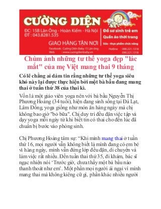 Chùm ảnh những tư thế yoga đẹp "lác
mắt" của mẹ Việt mang thai 9 tháng
Có lẽ chẳng ai dám tin rằng những tư thế yoga siêu
khó này lại được thực hiện bởi một bà bầu đang mang
thai ở tuần thứ 38 của thai kì.
Vốn là một giáo viên yoga nên với bà bầu Nguyễn Thị
Phương Hoàng (34 tuổi), hiện đang sinh sống tại Đà Lạt,
Lâm Đồng, yoga giống như món ăn hàng ngày mà chị
không bao giờ "bỏ bữa". Chị duy trì đều đặn việc tập và
dạy yoga mỗi ngày từ khi biết tin có thai cho đến lúc đã
chuẩn bị bước vào phòng sinh.
Chị Phương Hoàng tâm sự: “Khi mình mang thai ở tuần
thứ 16, mọi người vẫn không biết là mình đang có em bé
vì hàng ngày, mình vẫn đứng lớp đều đặn, di chuyển và
làm việc rất nhiều. Đến tuần thai thứ 35, đi khám, bác sĩ
ngạc nhiên nói ‘Trước giờ, chưa thấy một bà bầu nào
thanh thoát như em’. Một phần mọi người ái ngại vì mình
mang thai mà không kiêng cữ gì, phần khác nhiều người
 