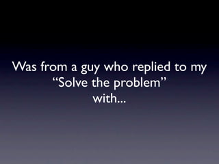 Was from a guy who replied to my
      “Solve the problem”
             with...
 