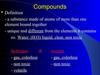 CompoundsCompounds
 Definition
- a substance made of atoms of more than one
element bound together
- unique and different from the elements it contains
ex. Water: (H2O) liquid, clear, non toxic
hydrogen & oxygen
- gas, colorless - gas, colorless
- non toxic - non toxic
- volatile
 