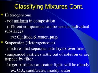 Classifying Mixtures Cont.Classifying Mixtures Cont.
 Heterogeneous
- not uniform in composition
- different components can be seen as individual
substances
ex: Oj: juice & water, pulp
 Suspension (Heterogeneous)
- mixtures that separates into layers over time
- suspended particles settle out of solution or are
trapped by filter
- larger particles can scatter light: will be cloudy
ex. O.J., sand/water, muddy water
 