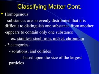 Classifying Matter Cont.Classifying Matter Cont.
 Homogenous
- substances are so evenly distributed that it is
difficult to distinguish one substance from another
-appears to contain only one substance
ex. stainless steel: iron, nickel, chromium
- 3 categories
- solutions, and collides
- based upon the size of the largest
particles
 