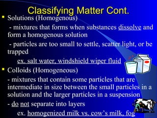 Classifying Matter Cont.Classifying Matter Cont.
 Solutions (Homogenous)
- mixtures that forms when substances dissolve and
form a homogenous solution
- particles are too small to settle, scatter light, or be
trapped
ex. salt water, windshield wiper fluid
 Colloids (Homogeneous)
- mixtures that contain some particles that are
intermediate in size between the small particles in a
solution and the larger particles in a suspension
- do not separate into layers
ex. homogenized milk vs. cow’s milk, fog
 