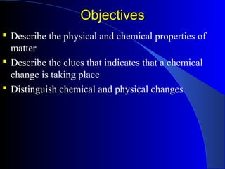 ObjectivesObjectives
 Describe the physical and chemical properties of
matter
 Describe the clues that indicates that a chemical
change is taking place
 Distinguish chemical and physical changes
 