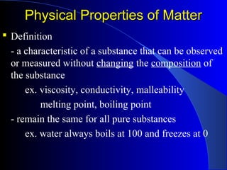 Physical Properties of MatterPhysical Properties of Matter
 Definition
- a characteristic of a substance that can be observed
or measured without changing the composition of
the substance
ex. viscosity, conductivity, malleability
melting point, boiling point
- remain the same for all pure substances
ex. water always boils at 100 and freezes at 0
 