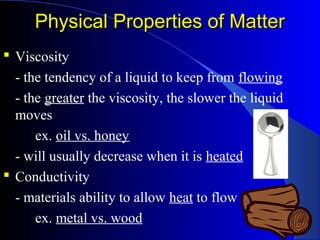 Physical Properties of MatterPhysical Properties of Matter
 Viscosity
- the tendency of a liquid to keep from flowing
- the greater the viscosity, the slower the liquid
moves
ex. oil vs. honey
- will usually decrease when it is heated
 Conductivity
- materials ability to allow heat to flow
ex. metal vs. wood
 