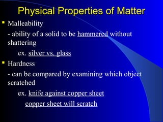 Physical Properties of MatterPhysical Properties of Matter
 Malleability
- ability of a solid to be hammered without
shattering
ex. silver vs. glass
 Hardness
- can be compared by examining which object
scratched
ex. knife against copper sheet
copper sheet will scratch
 