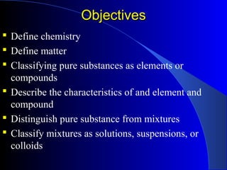 ObjectivesObjectives
 Define chemistry
 Define matter
 Classifying pure substances as elements or
compounds
 Describe the characteristics of and element and
compound
 Distinguish pure substance from mixtures
 Classify mixtures as solutions, suspensions, or
colloids
 