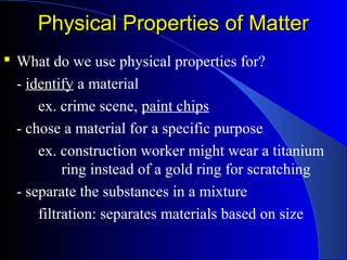 Physical Properties of MatterPhysical Properties of Matter
 What do we use physical properties for?
- identify a material
ex. crime scene, paint chips
- chose a material for a specific purpose
ex. construction worker might wear a titanium
ring instead of a gold ring for scratching
- separate the substances in a mixture
filtration: separates materials based on size
 