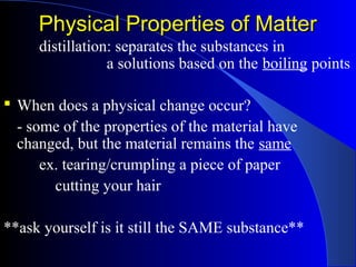 Physical Properties of MatterPhysical Properties of Matter
distillation: separates the substances in
a solutions based on the boiling points
 When does a physical change occur?
- some of the properties of the material have
changed, but the material remains the same
ex. tearing/crumpling a piece of paper
cutting your hair
**ask yourself is it still the SAME substance**
 