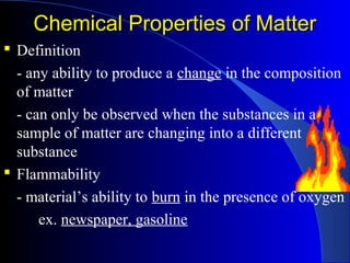 Chemical Properties of MatterChemical Properties of Matter
 Definition
- any ability to produce a change in the composition
of matter
- can only be observed when the substances in a
sample of matter are changing into a different
substance
 Flammability
- material’s ability to burn in the presence of oxygen
ex. newspaper, gasoline
 