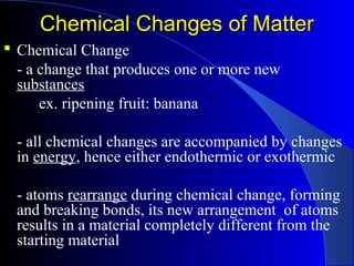 Chemical Changes of MatterChemical Changes of Matter
 Chemical Change
- a change that produces one or more new
substances
ex. ripening fruit: banana
- all chemical changes are accompanied by changes
in energy, hence either endothermic or exothermic
- atoms rearrange during chemical change, forming
and breaking bonds, its new arrangement of atoms
results in a material completely different from the
starting material
 