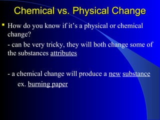 Chemical vs. Physical ChangeChemical vs. Physical Change
 How do you know if it’s a physical or chemical
change?
- can be very tricky, they will both change some of
the substances attributes
- a chemical change will produce a new substance
ex. burning paper
 