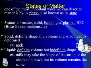 States of MatterStates of Matter- one of the most important ways we can describe
matter is by its phase, also known as its state
- 5 states of matter, solid, liquid, gas, plasma, BEC
(Bose-Eistein condensate)
 Solid: definite shape and volume and is not readily
deformed
ex. rock
 Liquid: definite volume but indefinite shape
ex. milk may take the shape of its carton or the
shape of a bowl, but its volume remains the
same
 