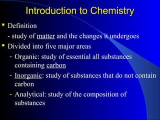 Introduction to ChemistryIntroduction to Chemistry
 Definition
- study of matter and the changes it undergoes
 Divided into five major areas
- Organic: study of essential all substances
containing carbon
- Inorganic: study of substances that do not contain
carbon
- Analytical: study of the composition of
substances
 