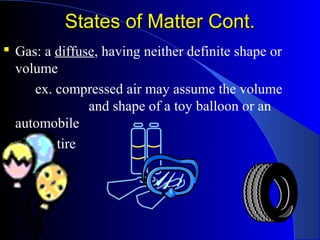States of Matter Cont.States of Matter Cont.
 Gas: a diffuse, having neither definite shape or
volume
ex. compressed air may assume the volume
and shape of a toy balloon or an
automobile
tire
 