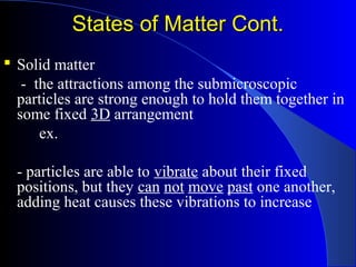 States of Matter Cont.States of Matter Cont.
 Solid matter
- the attractions among the submicroscopic
particles are strong enough to hold them together in
some fixed 3D arrangement
ex.
- particles are able to vibrate about their fixed
positions, but they can not move past one another,
adding heat causes these vibrations to increase
 