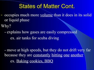States of Matter Cont.States of Matter Cont.
- occupies much more volume than it does in its solid
or liquid phase
Why?
- explains how gases are easily compressed
ex. air tanks for scuba diving
- move at high speeds, but they do not drift very far
because they are constantly hitting one another
ex. Baking cookies, BBQ
 