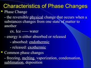 Characteristics of Phase ChangesCharacteristics of Phase Changes
 Phase Change
- the reversible physical change that occurs when a
substances changes from one state of matter to
another
ex. Ice ----- water
- energy is either absorbed or released
- absorbed: endothermic
- released: exothermic
 Common phase changes
- freezing, melting, vaporization, condensation,
sublimation, deposition
 