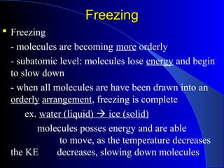 FreezingFreezing
 Freezing
- molecules are becoming more orderly
- subatomic level: molecules lose energy and begin
to slow down
- when all molecules are have been drawn into an
orderly arrangement, freezing is complete
ex. water (liquid)  ice (solid)
molecules posses energy and are able
to move, as the temperature decreases
the KE decreases, slowing down molecules
 