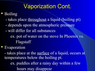 Vaporization Cont.Vaporization Cont.
 Boiling
- takes place throughout a liquid (boiling pt)
- depends upon the atmospheric pressure
- will differ for all substances
ex. pot of water on the stove In Phoenix vs.
Flagstaff
 Evaporation
- takes place at the surface of a liquid, occurs at
temperatures below the boiling pt.
ex. puddles after a rainy day within a few
hours may disappear
 