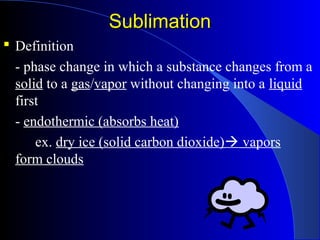SublimationSublimation
 Definition
- phase change in which a substance changes from a
solid to a gas/vapor without changing into a liquid
first
- endothermic (absorbs heat)
ex. dry ice (solid carbon dioxide) vapors
form clouds
 