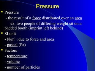 PressurePressure
 Pressure
- the result of a force distributed over an area
ex. two people of differing weight sit on a
padded booth (imprint left behind)
 SI unit
- N/m2
:due to force and area
- pascal (Pa)
 Factors
- temperature
- volume
- number of particles
 