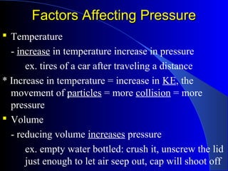 Factors Affecting PressureFactors Affecting Pressure
 Temperature
- increase in temperature increase in pressure
ex. tires of a car after traveling a distance
* Increase in temperature = increase in KE, the
movement of particles = more collision = more
pressure
 Volume
- reducing volume increases pressure
ex. empty water bottled: crush it, unscrew the lid
just enough to let air seep out, cap will shoot off
 