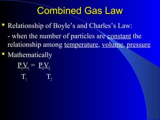 Combined Gas LawCombined Gas Law
 Relationship of Boyle’s and Charles’s Law:
- when the number of particles are constant the
relationship among temperature, volume, pressure
 Mathematically
P1V1 = P2V2
T1 T2
 