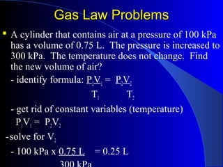 Gas Law ProblemsGas Law Problems
 A cylinder that contains air at a pressure of 100 kPa
has a volume of 0.75 L. The pressure is increased to
300 kPa. The temperature does not change. Find
the new volume of air?
- identify formula: P1V1 = P2V2
T1 T2
- get rid of constant variables (temperature)
P1V1 = P2V2
-solve for V2
- 100 kPa x 0.75 L = 0.25 L
 