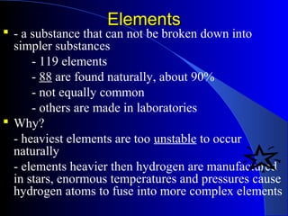 ElementsElements
 - a substance that can not be broken down into
simpler substances
- 119 elements
- 88 are found naturally, about 90%
- not equally common
- others are made in laboratories
 Why?
- heaviest elements are too unstable to occur
naturally
- elements heavier then hydrogen are manufactured
in stars, enormous temperatures and pressures cause
hydrogen atoms to fuse into more complex elements
 