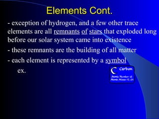 Elements Cont.Elements Cont.
- exception of hydrogen, and a few other trace
elements are all remnants of stars that exploded long
before our solar system came into existence
- these remnants are the building of all matter
- each element is represented by a symbol
ex.
 