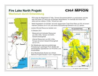 Fire Lake North Projekt
Wachstum durch Entwicklung
                 PEA zeigt die Möglichkeit 8.7 Mio. Tonnen Konzentrat jährlich zu produzieren und das
                  über die ersten 25 Jahre des 40 jährigen Minenlebens  innerhalb der ersten fünf
                  Jahre sind es nahezu 10 Mio. Tonnen pro Jahr
                 Netto-Kapitalwert von $4 Mrd. bei einer abgezinsten Cash-Flow-Rate von 8% mit einem
                  internen Zinsfuss von 41,5% und einem Rückzahlungs-Zeitraum von 2,3 Jahren.
                 Letztes Mineral-Resource-Update vom
                  6.Oktober 2011
              −    Measured and Indicated Resourcen
                   von 400.1 Mio. Tonnen mit 30,6%
                   Gesamt-Eisengehalt
              −    Inferred Resourcen von 661.2 Mio.
                   Tonnen mit einem Gesamt-Eisengehalt
                   von 27,7%.
                 Die Metallurgie zeigt eine grobkörnige
                  Freisetzung in pulveriger Form ähnlich der
                  benachbarten Operationen von RTZ/IOC und
                  ArcelorMittal.
                 Eine Machbarkeits-Studie ist in Arbeit;
                  Mehrere Projekt-Studien in 2011 angestossen




                                                   See www.championminerals.com for reports maps and assays 12
 