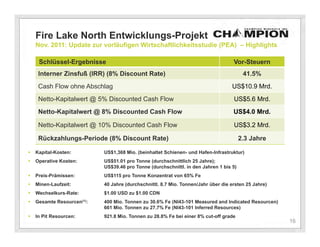 Fire Lake North Entwicklungs-Projekt
    Nov. 2011: Update zur vorläufigen Wirtschaftlichkeitsstudie (PEA) – Highlights

     Schlüssel-Ergebnisse                                                           Vor-Steuern
     Interner Zinsfuß (IRR) (8% Discount Rate)                                           41.5%
     Cash Flow ohne Abschlag                                                       US$10.9 Mrd.
     Netto-Kapitalwert @ 5% Discounted Cash Flow                                    US$5.6 Mrd.
     Netto-Kapitalwert @ 8% Discounted Cash Flow                                    US$4.0 Mrd.

    Based upon the followingDiscounted Cash Flow
     Netto-Kapitalwert @ 10% assumptions:                                           US$3.2 Mrd.

     Rückzahlungs-Periode (8% Discount Rate)                                            2.3 Jahre

   Kapital-Kosten:         US$1,368 Mio. (beinhaltet Schienen- und Hafen-Infrastruktur)
   Operative Kosten:       US$51.01 pro Tonne (durchschnittlich 25 Jahre);
                            US$39.46 pro Tonne (durchschnittl. in den Jahren 1 bis 5)
   Preis-Prämissen:        US$115 pro Tonne Konzentrat von 65% Fe
   Minen-Laufzeit:         40 Jahre (durchschnittl. 8.7 Mio. Tonnen/Jahr über die ersten 25 Jahre)
   Wechselkurs-Rate:       $1.00 USD zu $1.00 CDN
   Gesamte Resourcen(1):   400 Mio. Tonnen zu 30.6% Fe (NI43-101 Measured and Indicated Resourcen)
                            661 Mio. Tonnen zu 27.7% Fe (NI43-101 Inferred Resources)
   In Pit Resourcen:       921.8 Mio. Tonnen zu 28.8% Fe bei einer 8% cut-off grade
                                                                                                      16
 