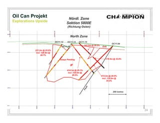 Oil Can Projekt                          Nördl. Zone
Explorations Upside
                                        Sektion 5800E
                                        (Richtung Osten)


                                             North Zone
                              OC11-12   OC11-13    OC11-15
                                                                                     OC11-04
                                                          141.5m @ 29.2%
                                   OC11-09                                  Ovb
            221.2m @ 25.0%
             incl. 128.9m @
                  28.7%

                                 Assays Pending                                179.5m @ 32.8%


                                             IF
                                        414.1m @ 25.1%
                                         incl. 139.0m @
                                              29.5%                        472.2m @ 28.0%
                                                                            incl. 119.6m @
                                                                                 35.2%




                                                                                      200 metres




                                                                                                   24
 