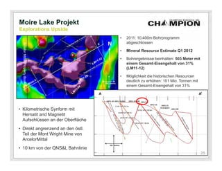 Moire Lake Projekt
Explorations Upside
                                     •   2011: 10.400m Bohrprogramm
                                         abgeschlossen
  Arcelor Mittal Property Boundary




                                     •   Mineral Resource Estimate Q1 2012

                                     •   Bohrergebnisse beinhalten: 503 Meter mit
                                         einem Gesamt-Eisengehalt von 31%
                                         (LM11-12)

                                     •   Möglichkeit die historischen Resourcen
                                         deutlich zu erhöhen: 101 Mio. Tonnen mit
                                         einem Gesamt-Eisengehalt von 31%




• Kilometrische Synform mit
  Hematit and Magnetit
  Aufschlüssen an der Oberfläche
                                                        500
• Direkt angrenzend an den östl.                        meters
  Teil der Mont Wright Mine von
  ArcelorMittal
• 10 km von der QNS&L Bahnlinie
                                                                                    25
                                                                                    25
 