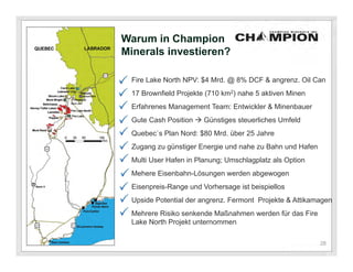 Warum in Champion
Minerals investieren?

 Fire Lake North NPV: $4 Mrd. @ 8% DCF & angrenz. Oil Can
 17 Brownfield Projekte (710 km2) nahe 5 aktiven Minen
 Erfahrenes Management Team: Entwickler & Minenbauer
 Gute Cash Position  Günstiges steuerliches Umfeld
 Quebec`s Plan Nord: $80 Mrd. über 25 Jahre
 Zugang zu günstiger Energie und nahe zu Bahn und Hafen
 Multi User Hafen in Planung; Umschlagplatz als Option
 Mehere Eisenbahn-Lösungen werden abgewogen
 Eisenpreis-Range und Vorhersage ist beispiellos
 Upside Potential der angrenz. Fermont Projekte & Attikamagen
 Mehrere Risiko senkende Maßnahmen werden für das Fire
 Lake North Projekt unternommen

                                                          28
 